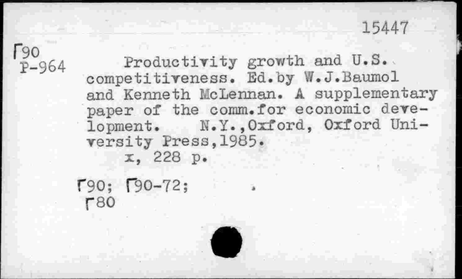 ﻿15447
F90
P-964
Productivity growth and U.S. competitiveness. Ed.by W.J.Baumol and Kenneth McLennan. A supplementary paper of the comm.for economic development. N.Y.,Oxford, Oxford University Press,1985» x, 228 p.
C90; T9O-72;
f80